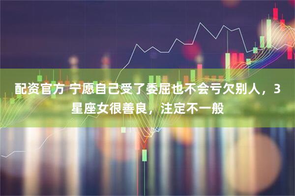 配资官方 宁愿自己受了委屈也不会亏欠别人，3星座女很善良，注定不一般
